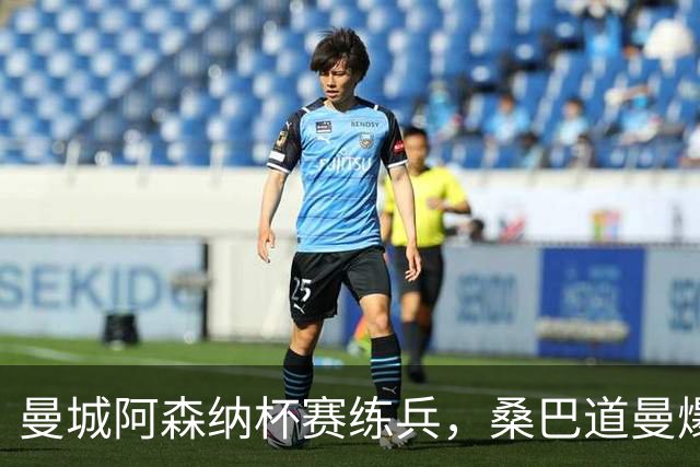 曼城阿森纳杯赛练兵，桑巴道曼爆发彰显豪门厚度